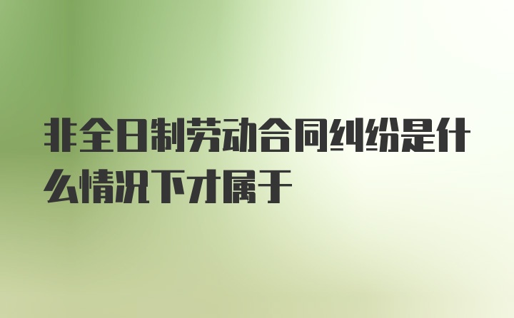 非全日制劳动合同纠纷是什么情况下才属于