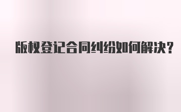 版权登记合同纠纷如何解决?