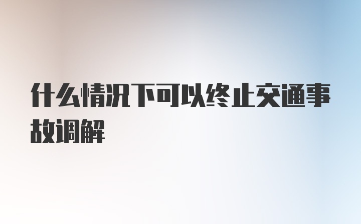 什么情况下可以终止交通事故调解