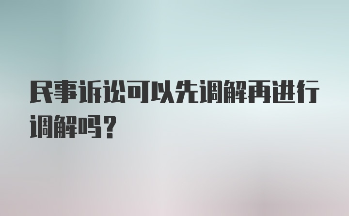 民事诉讼可以先调解再进行调解吗？