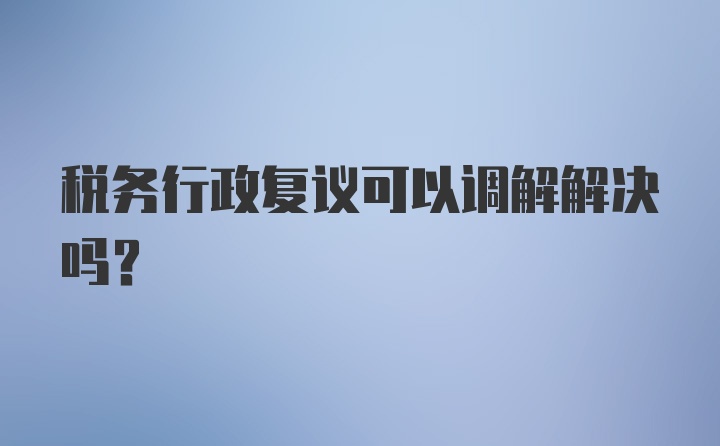 税务行政复议可以调解解决吗？