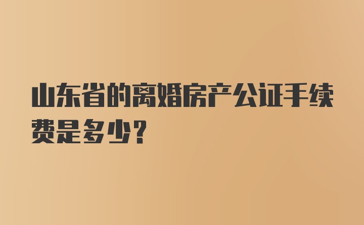 山东省的离婚房产公证手续费是多少?