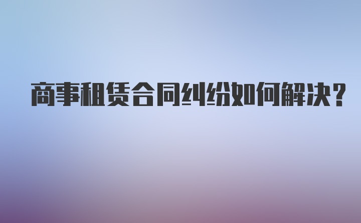 商事租赁合同纠纷如何解决？