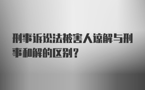 刑事诉讼法被害人谅解与刑事和解的区别?