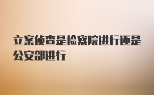 立案侦查是检察院进行还是公安部进行