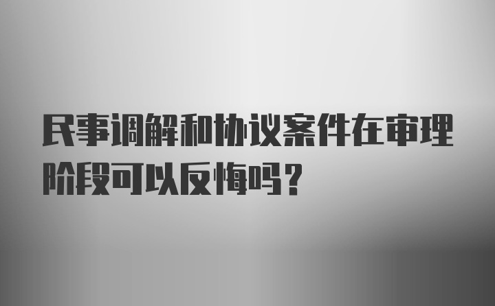 民事调解和协议案件在审理阶段可以反悔吗?