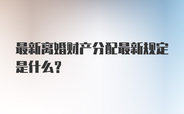 最新离婚财产分配最新规定是什么？