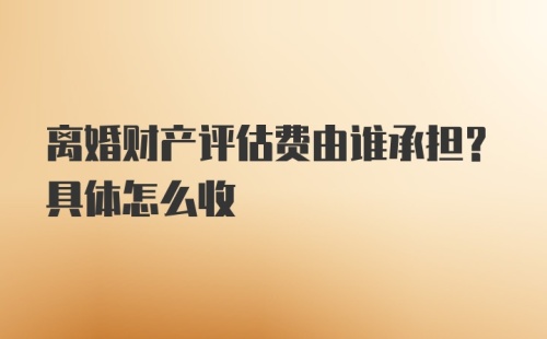 离婚财产评估费由谁承担？具体怎么收