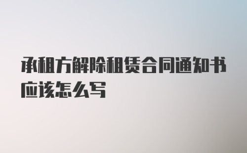 承租方解除租赁合同通知书应该怎么写