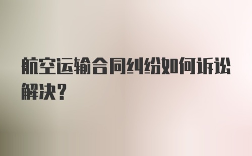 航空运输合同纠纷如何诉讼解决?