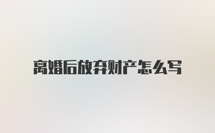 离婚后放弃财产怎么写