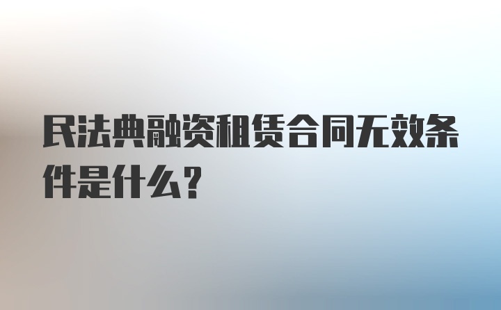 民法典融资租赁合同无效条件是什么？