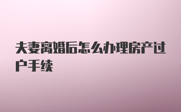 夫妻离婚后怎么办理房产过户手续