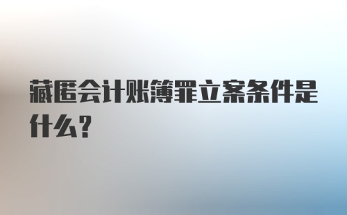 藏匿会计账簿罪立案条件是什么？