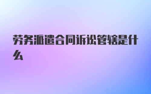 劳务派遣合同诉讼管辖是什么