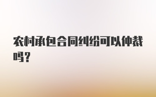 农村承包合同纠纷可以仲裁吗？