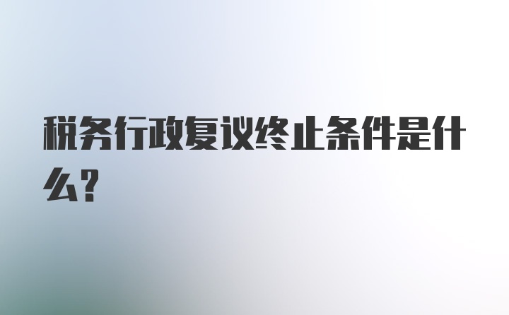 税务行政复议终止条件是什么？