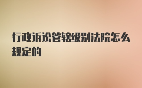 行政诉讼管辖级别法院怎么规定的