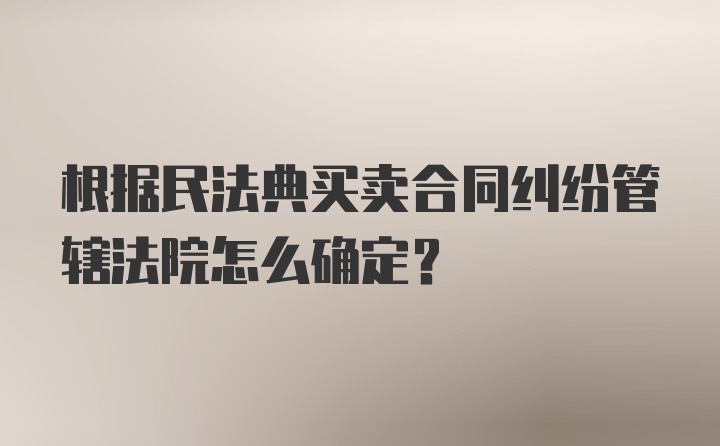 根据民法典买卖合同纠纷管辖法院怎么确定?