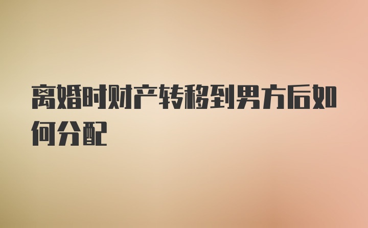 离婚时财产转移到男方后如何分配