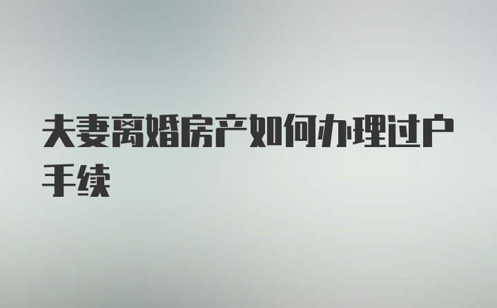 夫妻离婚房产如何办理过户手续