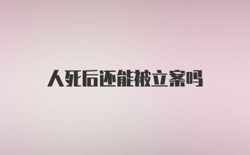 人死后还能被立案吗