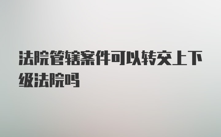 法院管辖案件可以转交上下级法院吗