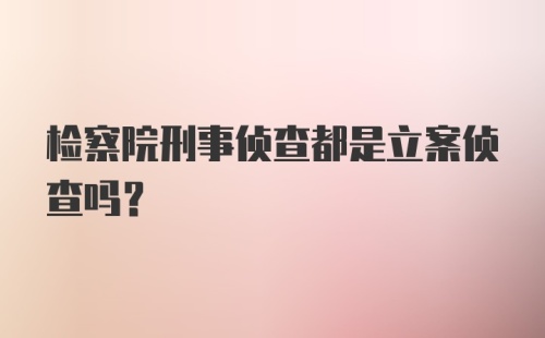 检察院刑事侦查都是立案侦查吗？