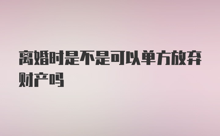 离婚时是不是可以单方放弃财产吗