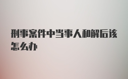 刑事案件中当事人和解后该怎么办