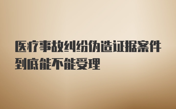 医疗事故纠纷伪造证据案件到底能不能受理