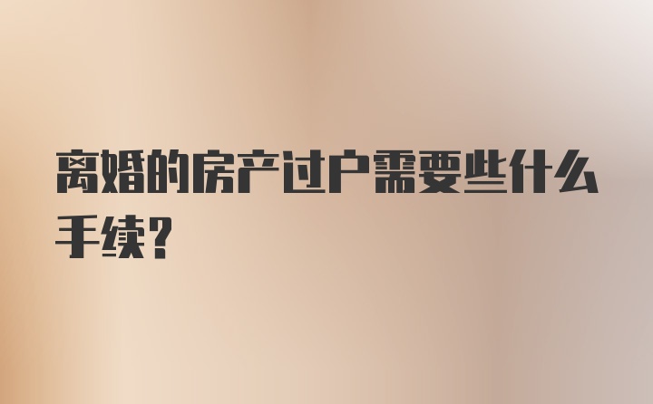 离婚的房产过户需要些什么手续？