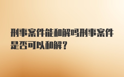 刑事案件能和解吗刑事案件是否可以和解？