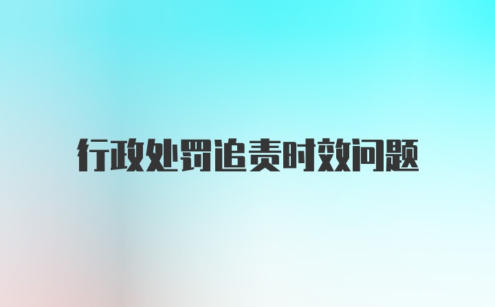 行政处罚追责时效问题
