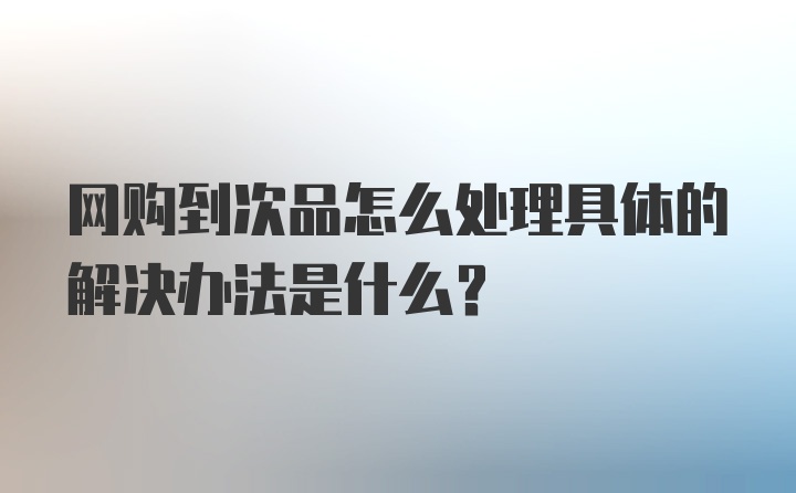 网购到次品怎么处理具体的解决办法是什么？