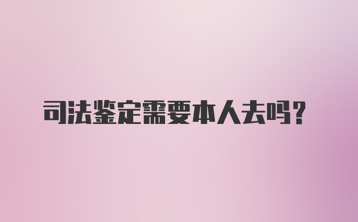 司法鉴定需要本人去吗？