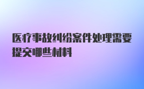 医疗事故纠纷案件处理需要提交哪些材料