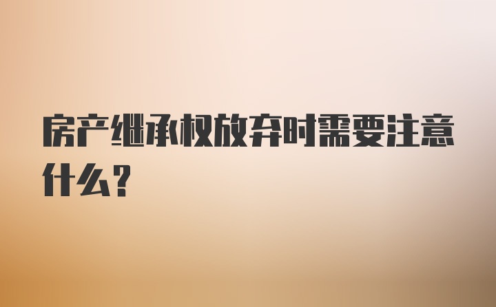 房产继承权放弃时需要注意什么？