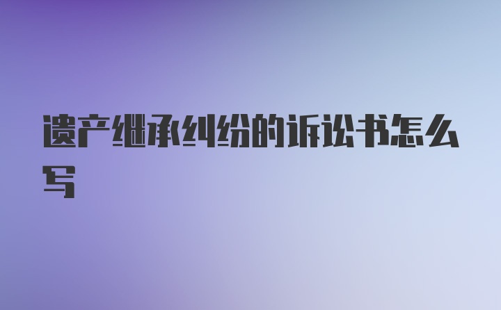 遗产继承纠纷的诉讼书怎么写