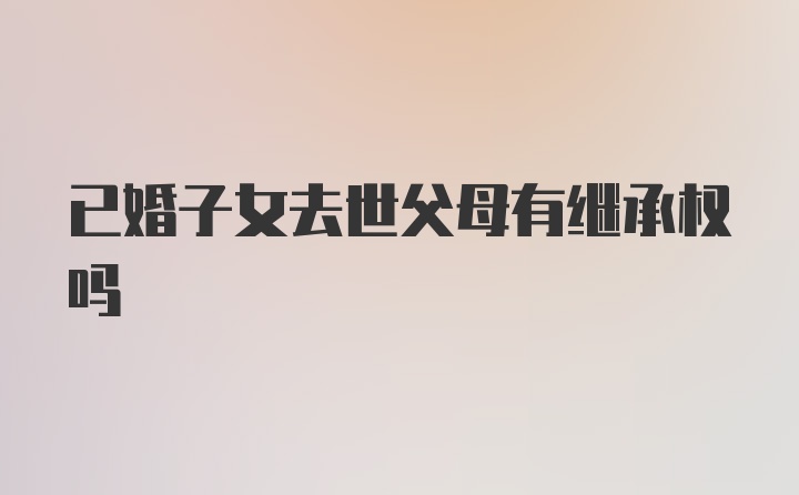 已婚子女去世父母有继承权吗
