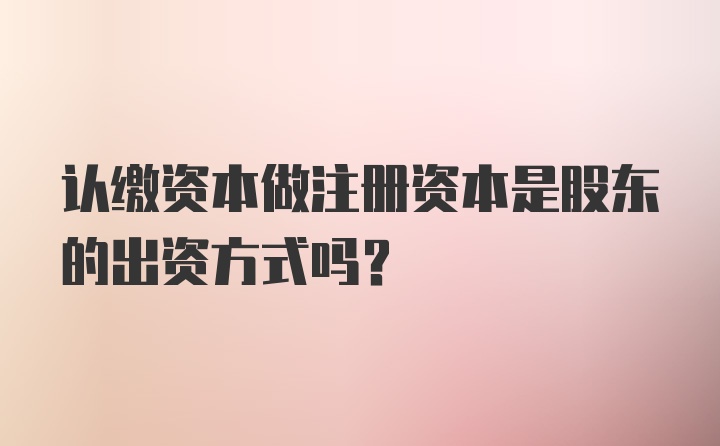 认缴资本做注册资本是股东的出资方式吗？