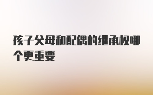 孩子父母和配偶的继承权哪个更重要