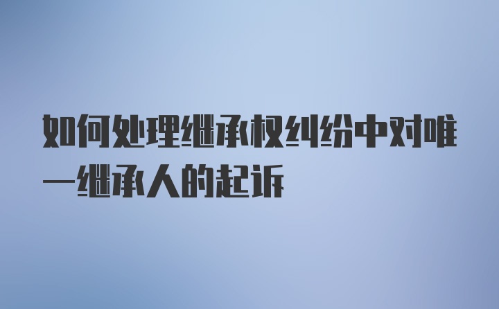 如何处理继承权纠纷中对唯一继承人的起诉