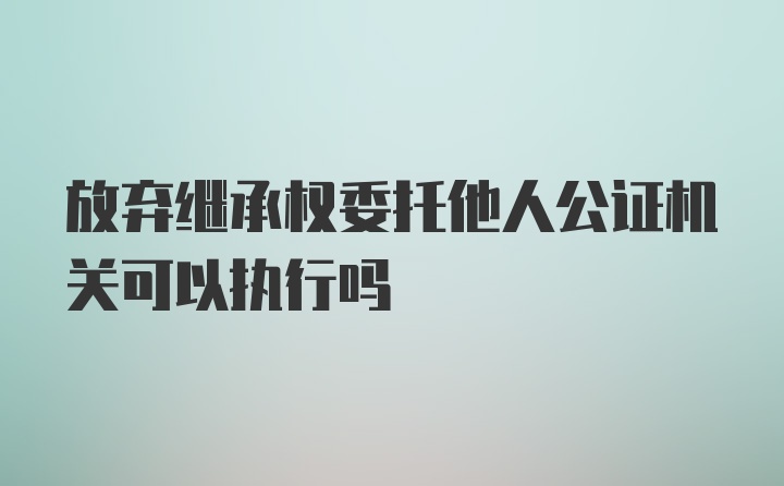 放弃继承权委托他人公证机关可以执行吗