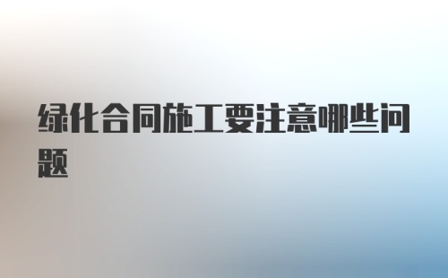 绿化合同施工要注意哪些问题