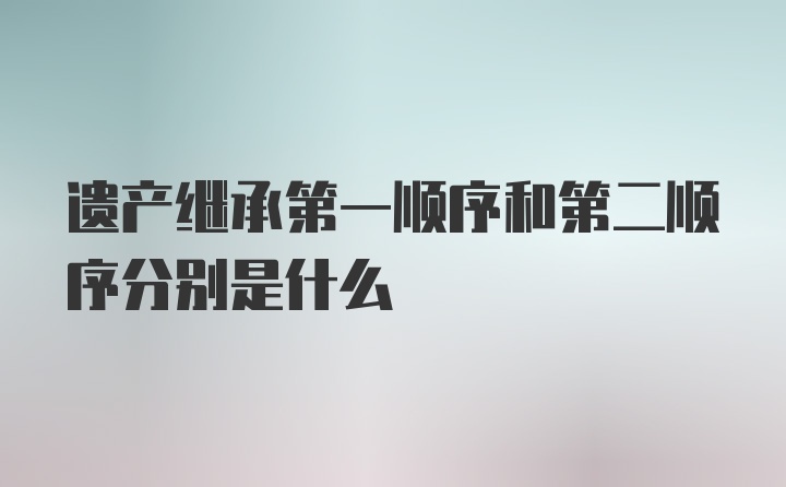 遗产继承第一顺序和第二顺序分别是什么