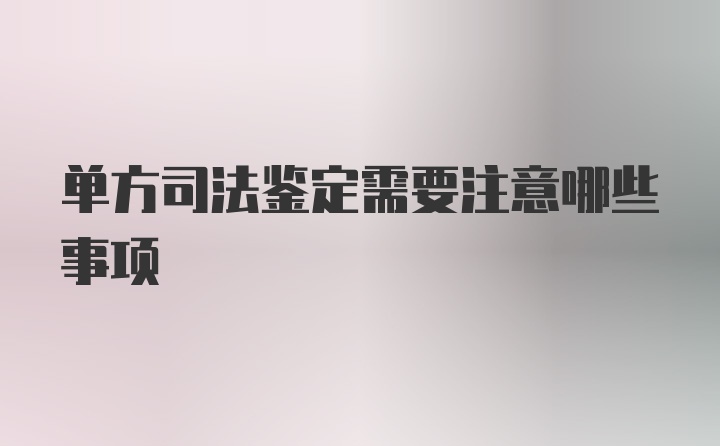 单方司法鉴定需要注意哪些事项