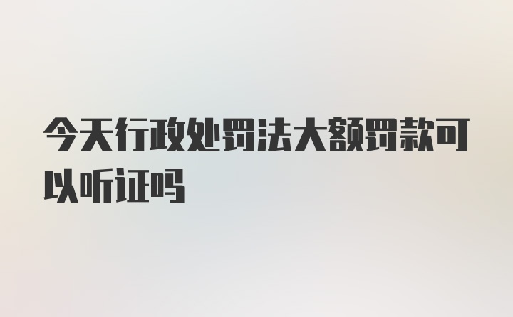 今天行政处罚法大额罚款可以听证吗