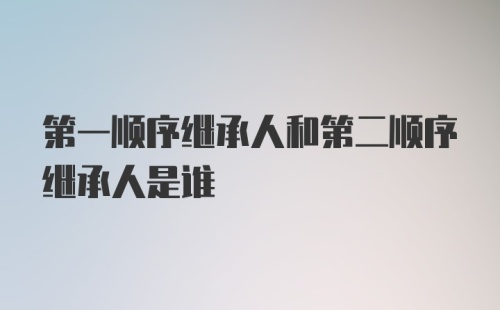 第一顺序继承人和第二顺序继承人是谁