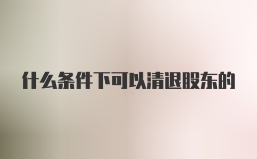 什么条件下可以清退股东的